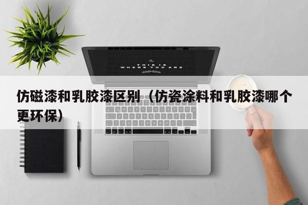 仿磁漆和乳胶漆区别（仿瓷涂料和乳胶漆哪个更环保）