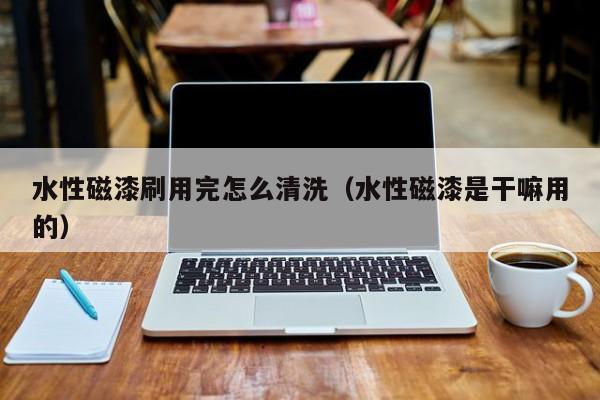 水性磁漆刷用完怎么清洗（水性磁漆是干嘛用的）