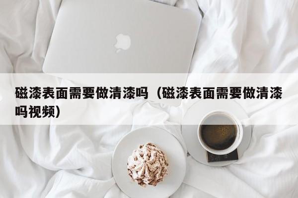 磁漆表面需要做清漆吗（磁漆表面需要做清漆吗视频）