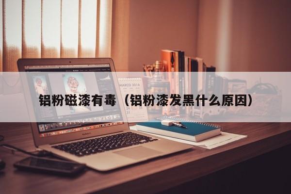 铝粉磁漆有毒（铝粉漆发黑什么原因）